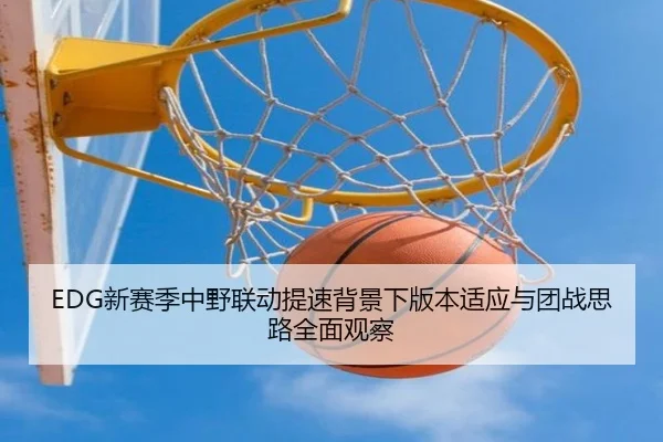 EDG新赛季中野联动提速背景下版本适应与团战思路全面观察